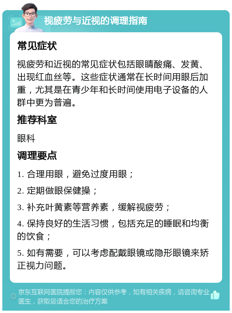 视疲劳与近视的调理指南 常见症状 视疲劳和近视的常见症状包括眼睛酸痛、发黄、出现红血丝等。这些症状通常在长时间用眼后加重，尤其是在青少年和长时间使用电子设备的人群中更为普遍。 推荐科室 眼科 调理要点 1. 合理用眼，避免过度用眼； 2. 定期做眼保健操； 3. 补充叶黄素等营养素，缓解视疲劳； 4. 保持良好的生活习惯，包括充足的睡眠和均衡的饮食； 5. 如有需要，可以考虑配戴眼镜或隐形眼镜来矫正视力问题。