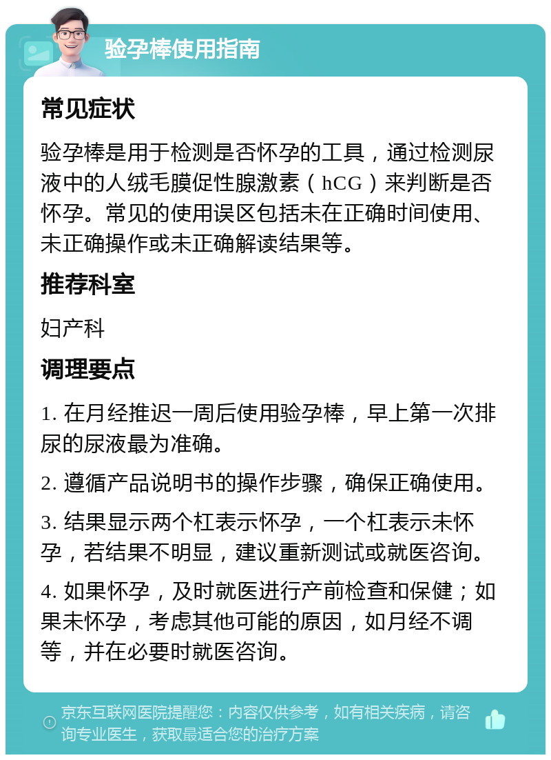 验孕棒使用指南 常见症状 验孕棒是用于检测是否怀孕的工具，通过检测尿液中的人绒毛膜促性腺激素（hCG）来判断是否怀孕。常见的使用误区包括未在正确时间使用、未正确操作或未正确解读结果等。 推荐科室 妇产科 调理要点 1. 在月经推迟一周后使用验孕棒，早上第一次排尿的尿液最为准确。 2. 遵循产品说明书的操作步骤，确保正确使用。 3. 结果显示两个杠表示怀孕，一个杠表示未怀孕，若结果不明显，建议重新测试或就医咨询。 4. 如果怀孕，及时就医进行产前检查和保健；如果未怀孕，考虑其他可能的原因，如月经不调等，并在必要时就医咨询。