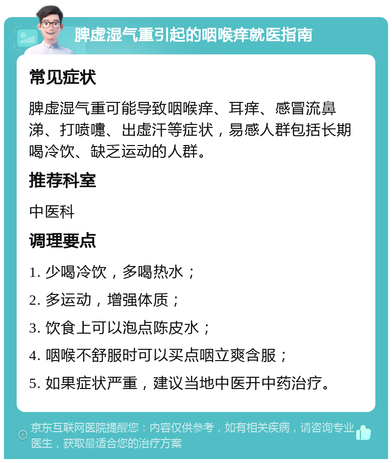 脾虚湿气重引起的咽喉痒就医指南 常见症状 脾虚湿气重可能导致咽喉痒、耳痒、感冒流鼻涕、打喷嚏、出虚汗等症状，易感人群包括长期喝冷饮、缺乏运动的人群。 推荐科室 中医科 调理要点 1. 少喝冷饮，多喝热水； 2. 多运动，增强体质； 3. 饮食上可以泡点陈皮水； 4. 咽喉不舒服时可以买点咽立爽含服； 5. 如果症状严重，建议当地中医开中药治疗。