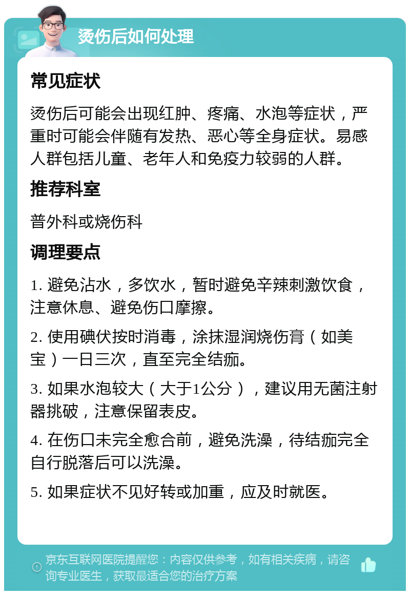 烫伤后如何处理 常见症状 烫伤后可能会出现红肿、疼痛、水泡等症状，严重时可能会伴随有发热、恶心等全身症状。易感人群包括儿童、老年人和免疫力较弱的人群。 推荐科室 普外科或烧伤科 调理要点 1. 避免沾水，多饮水，暂时避免辛辣刺激饮食，注意休息、避免伤口摩擦。 2. 使用碘伏按时消毒，涂抹湿润烧伤膏（如美宝）一日三次，直至完全结痂。 3. 如果水泡较大（大于1公分），建议用无菌注射器挑破，注意保留表皮。 4. 在伤口未完全愈合前，避免洗澡，待结痂完全自行脱落后可以洗澡。 5. 如果症状不见好转或加重，应及时就医。