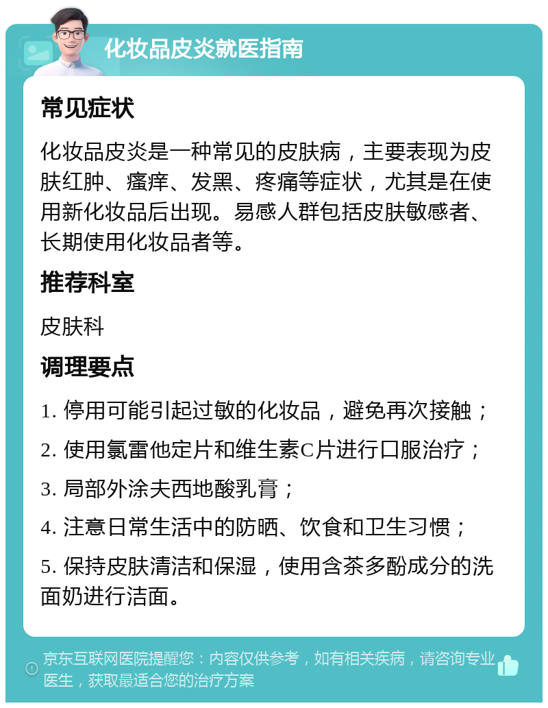 化妆品皮炎就医指南 常见症状 化妆品皮炎是一种常见的皮肤病，主要表现为皮肤红肿、瘙痒、发黑、疼痛等症状，尤其是在使用新化妆品后出现。易感人群包括皮肤敏感者、长期使用化妆品者等。 推荐科室 皮肤科 调理要点 1. 停用可能引起过敏的化妆品，避免再次接触； 2. 使用氯雷他定片和维生素C片进行口服治疗； 3. 局部外涂夫西地酸乳膏； 4. 注意日常生活中的防晒、饮食和卫生习惯； 5. 保持皮肤清洁和保湿，使用含茶多酚成分的洗面奶进行洁面。