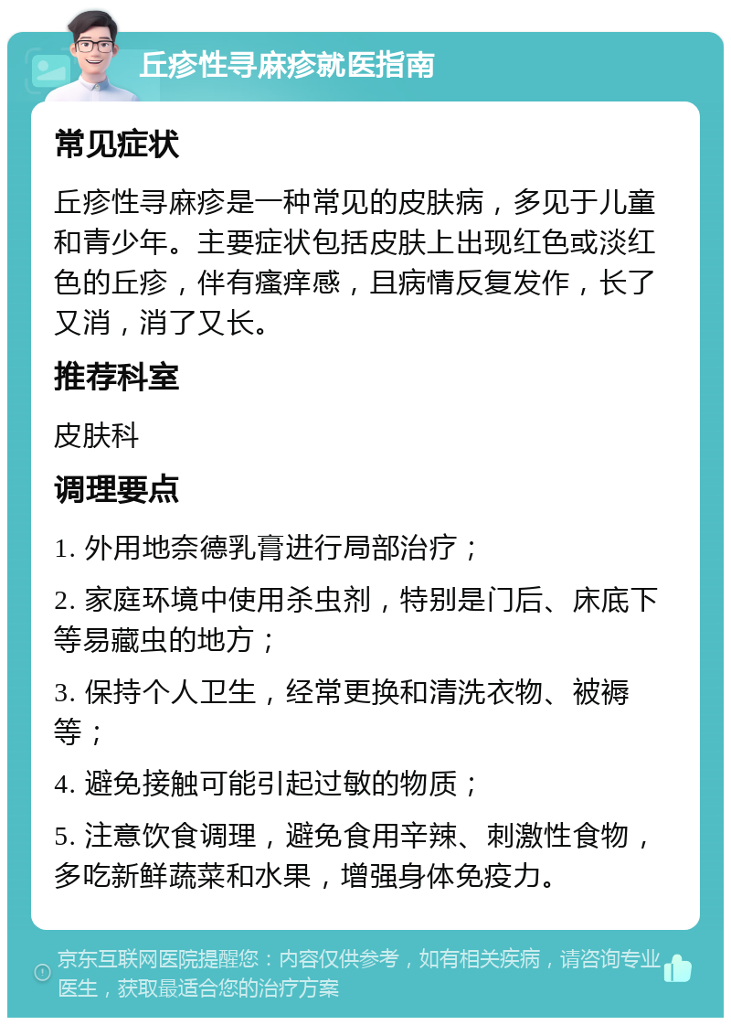 丘疹性寻麻疹就医指南 常见症状 丘疹性寻麻疹是一种常见的皮肤病，多见于儿童和青少年。主要症状包括皮肤上出现红色或淡红色的丘疹，伴有瘙痒感，且病情反复发作，长了又消，消了又长。 推荐科室 皮肤科 调理要点 1. 外用地奈德乳膏进行局部治疗； 2. 家庭环境中使用杀虫剂，特别是门后、床底下等易藏虫的地方； 3. 保持个人卫生，经常更换和清洗衣物、被褥等； 4. 避免接触可能引起过敏的物质； 5. 注意饮食调理，避免食用辛辣、刺激性食物，多吃新鲜蔬菜和水果，增强身体免疫力。