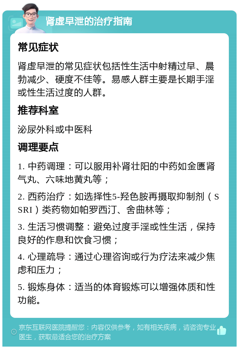 肾虚早泄的治疗指南 常见症状 肾虚早泄的常见症状包括性生活中射精过早、晨勃减少、硬度不佳等。易感人群主要是长期手淫或性生活过度的人群。 推荐科室 泌尿外科或中医科 调理要点 1. 中药调理：可以服用补肾壮阳的中药如金匮肾气丸、六味地黄丸等； 2. 西药治疗：如选择性5-羟色胺再摄取抑制剂（SSRI）类药物如帕罗西汀、舍曲林等； 3. 生活习惯调整：避免过度手淫或性生活，保持良好的作息和饮食习惯； 4. 心理疏导：通过心理咨询或行为疗法来减少焦虑和压力； 5. 锻炼身体：适当的体育锻炼可以增强体质和性功能。