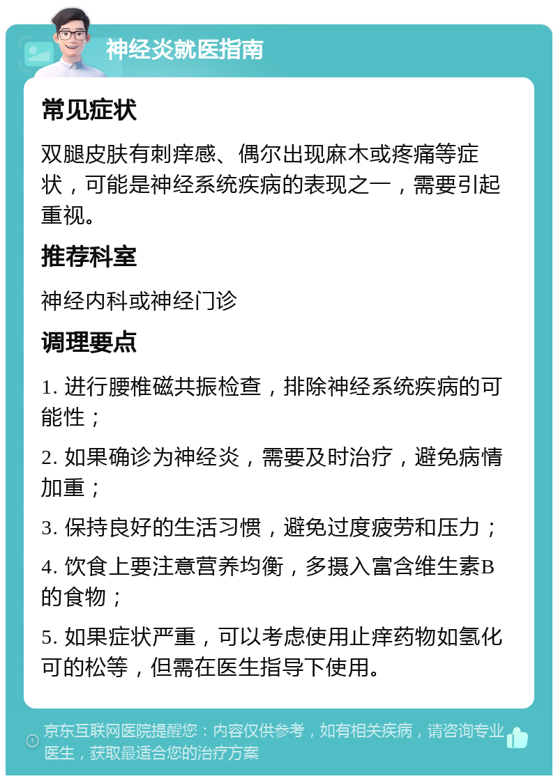 神经炎就医指南 常见症状 双腿皮肤有刺痒感、偶尔出现麻木或疼痛等症状，可能是神经系统疾病的表现之一，需要引起重视。 推荐科室 神经内科或神经门诊 调理要点 1. 进行腰椎磁共振检查，排除神经系统疾病的可能性； 2. 如果确诊为神经炎，需要及时治疗，避免病情加重； 3. 保持良好的生活习惯，避免过度疲劳和压力； 4. 饮食上要注意营养均衡，多摄入富含维生素B的食物； 5. 如果症状严重，可以考虑使用止痒药物如氢化可的松等，但需在医生指导下使用。