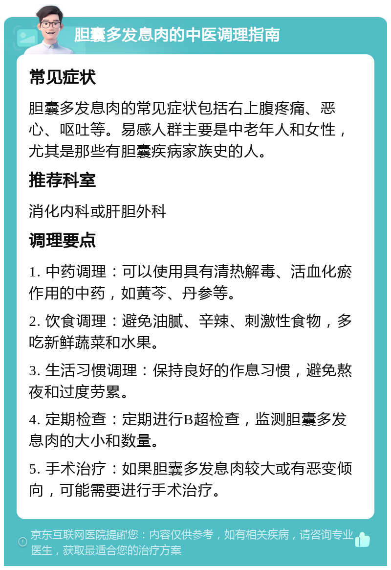 胆囊多发息肉的中医调理指南 常见症状 胆囊多发息肉的常见症状包括右上腹疼痛、恶心、呕吐等。易感人群主要是中老年人和女性，尤其是那些有胆囊疾病家族史的人。 推荐科室 消化内科或肝胆外科 调理要点 1. 中药调理：可以使用具有清热解毒、活血化瘀作用的中药，如黄芩、丹参等。 2. 饮食调理：避免油腻、辛辣、刺激性食物，多吃新鲜蔬菜和水果。 3. 生活习惯调理：保持良好的作息习惯，避免熬夜和过度劳累。 4. 定期检查：定期进行B超检查，监测胆囊多发息肉的大小和数量。 5. 手术治疗：如果胆囊多发息肉较大或有恶变倾向，可能需要进行手术治疗。