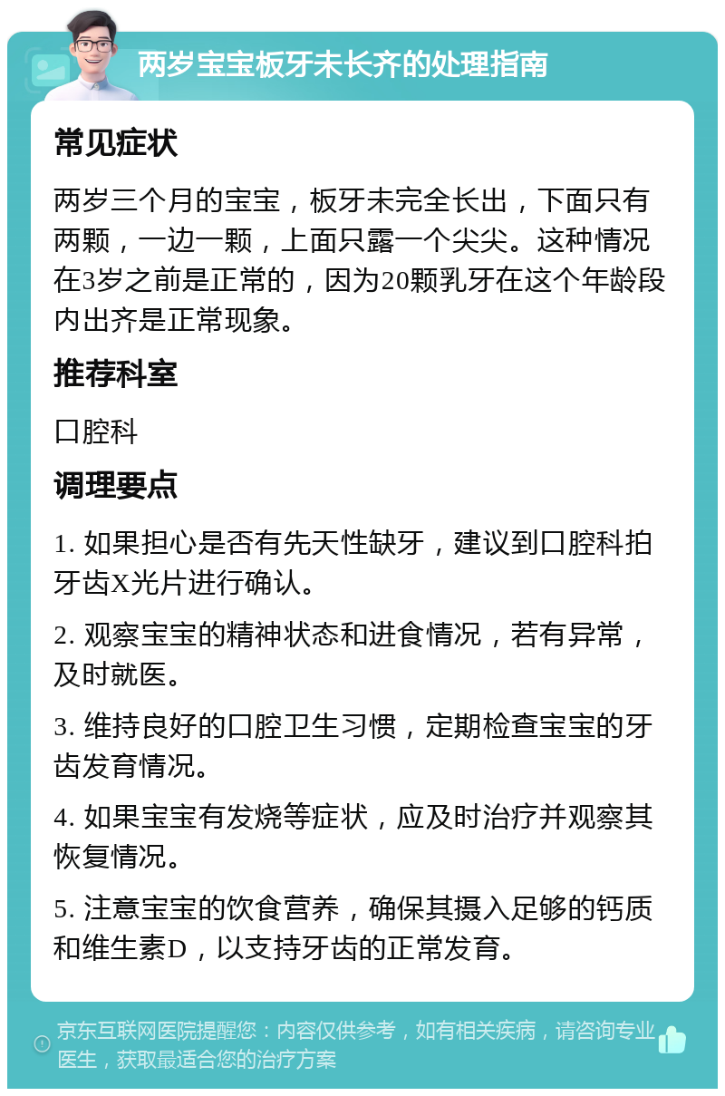 两岁宝宝板牙未长齐的处理指南 常见症状 两岁三个月的宝宝，板牙未完全长出，下面只有两颗，一边一颗，上面只露一个尖尖。这种情况在3岁之前是正常的，因为20颗乳牙在这个年龄段内出齐是正常现象。 推荐科室 口腔科 调理要点 1. 如果担心是否有先天性缺牙，建议到口腔科拍牙齿X光片进行确认。 2. 观察宝宝的精神状态和进食情况，若有异常，及时就医。 3. 维持良好的口腔卫生习惯，定期检查宝宝的牙齿发育情况。 4. 如果宝宝有发烧等症状，应及时治疗并观察其恢复情况。 5. 注意宝宝的饮食营养，确保其摄入足够的钙质和维生素D，以支持牙齿的正常发育。