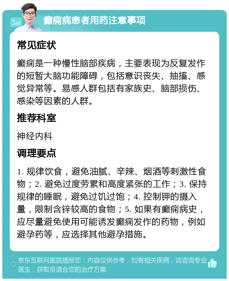 癫痫病患者用药注意事项 常见症状 癫痫是一种慢性脑部疾病，主要表现为反复发作的短暂大脑功能障碍，包括意识丧失、抽搐、感觉异常等。易感人群包括有家族史、脑部损伤、感染等因素的人群。 推荐科室 神经内科 调理要点 1. 规律饮食，避免油腻、辛辣、烟酒等刺激性食物；2. 避免过度劳累和高度紧张的工作；3. 保持规律的睡眠，避免过饥过饱；4. 控制钾的摄入量，限制含锌较高的食物；5. 如果有癫痫病史，应尽量避免使用可能诱发癫痫发作的药物，例如避孕药等，应选择其他避孕措施。