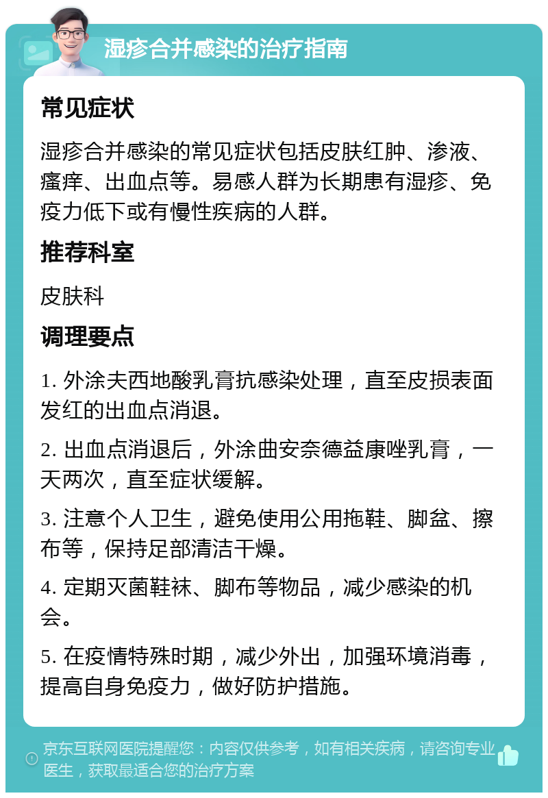 湿疹合并感染的治疗指南 常见症状 湿疹合并感染的常见症状包括皮肤红肿、渗液、瘙痒、出血点等。易感人群为长期患有湿疹、免疫力低下或有慢性疾病的人群。 推荐科室 皮肤科 调理要点 1. 外涂夫西地酸乳膏抗感染处理，直至皮损表面发红的出血点消退。 2. 出血点消退后，外涂曲安奈德益康唑乳膏，一天两次，直至症状缓解。 3. 注意个人卫生，避免使用公用拖鞋、脚盆、擦布等，保持足部清洁干燥。 4. 定期灭菌鞋袜、脚布等物品，减少感染的机会。 5. 在疫情特殊时期，减少外出，加强环境消毒，提高自身免疫力，做好防护措施。