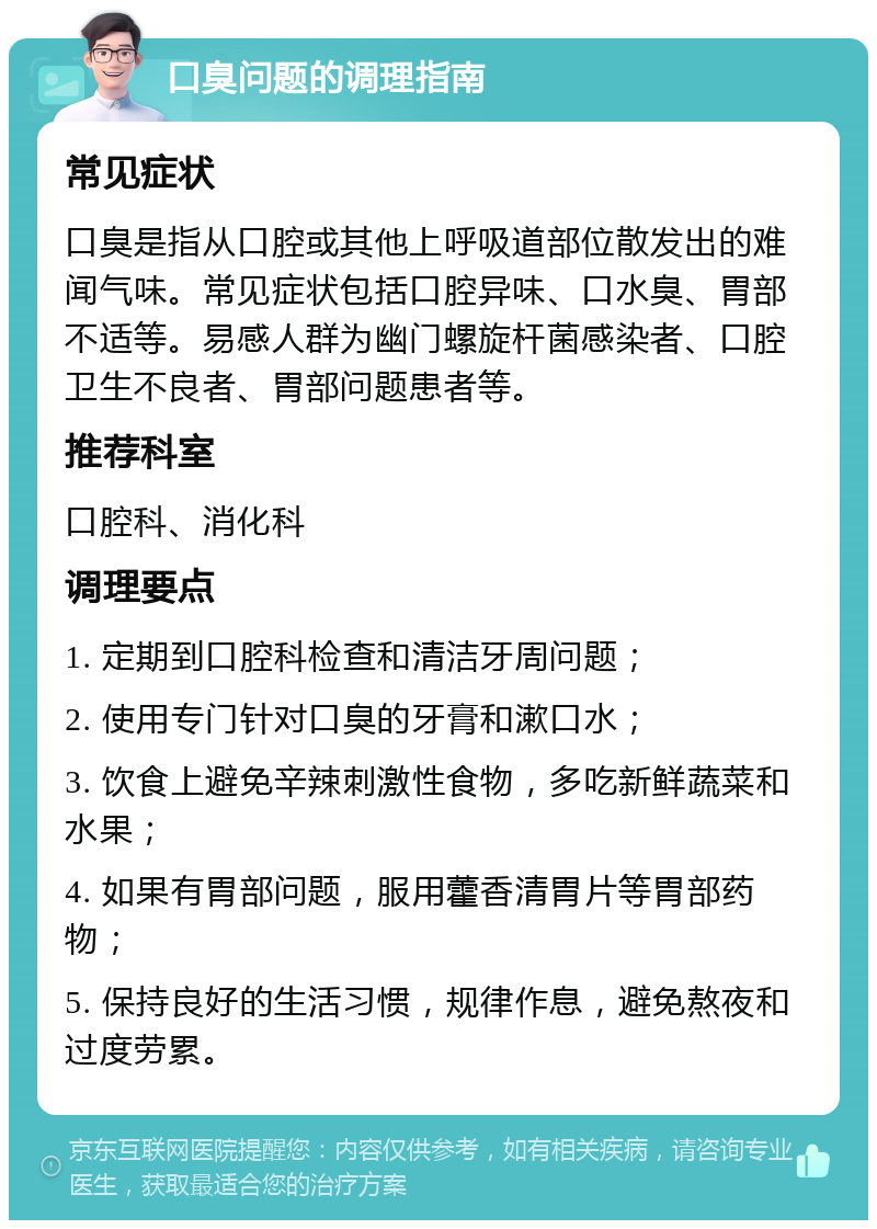 口臭问题的调理指南 常见症状 口臭是指从口腔或其他上呼吸道部位散发出的难闻气味。常见症状包括口腔异味、口水臭、胃部不适等。易感人群为幽门螺旋杆菌感染者、口腔卫生不良者、胃部问题患者等。 推荐科室 口腔科、消化科 调理要点 1. 定期到口腔科检查和清洁牙周问题； 2. 使用专门针对口臭的牙膏和漱口水； 3. 饮食上避免辛辣刺激性食物，多吃新鲜蔬菜和水果； 4. 如果有胃部问题，服用藿香清胃片等胃部药物； 5. 保持良好的生活习惯，规律作息，避免熬夜和过度劳累。