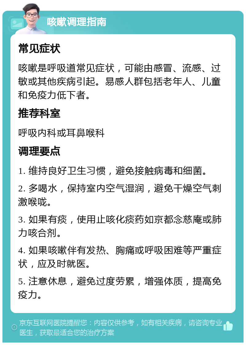 咳嗽调理指南 常见症状 咳嗽是呼吸道常见症状，可能由感冒、流感、过敏或其他疾病引起。易感人群包括老年人、儿童和免疫力低下者。 推荐科室 呼吸内科或耳鼻喉科 调理要点 1. 维持良好卫生习惯，避免接触病毒和细菌。 2. 多喝水，保持室内空气湿润，避免干燥空气刺激喉咙。 3. 如果有痰，使用止咳化痰药如京都念慈庵或肺力咳合剂。 4. 如果咳嗽伴有发热、胸痛或呼吸困难等严重症状，应及时就医。 5. 注意休息，避免过度劳累，增强体质，提高免疫力。