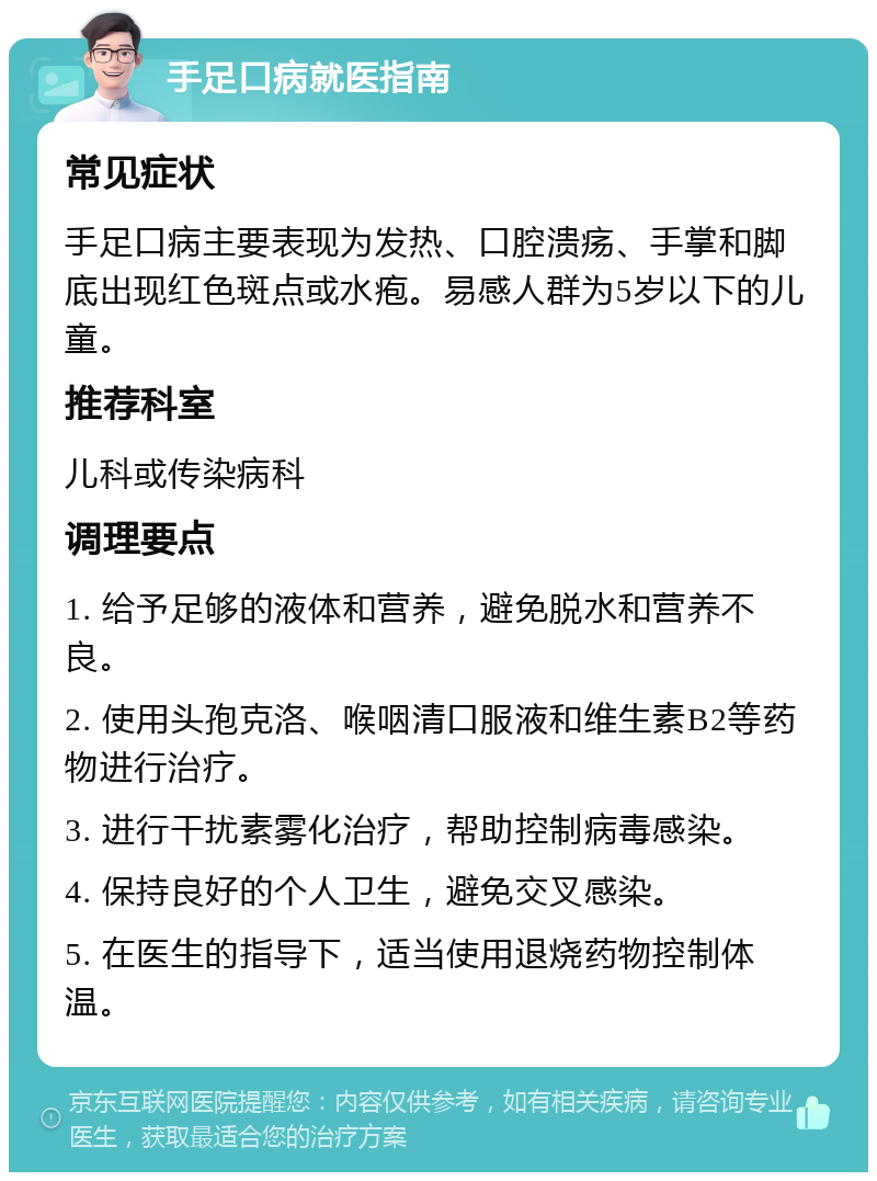 手足口病就医指南 常见症状 手足口病主要表现为发热、口腔溃疡、手掌和脚底出现红色斑点或水疱。易感人群为5岁以下的儿童。 推荐科室 儿科或传染病科 调理要点 1. 给予足够的液体和营养，避免脱水和营养不良。 2. 使用头孢克洛、喉咽清口服液和维生素B2等药物进行治疗。 3. 进行干扰素雾化治疗，帮助控制病毒感染。 4. 保持良好的个人卫生，避免交叉感染。 5. 在医生的指导下，适当使用退烧药物控制体温。