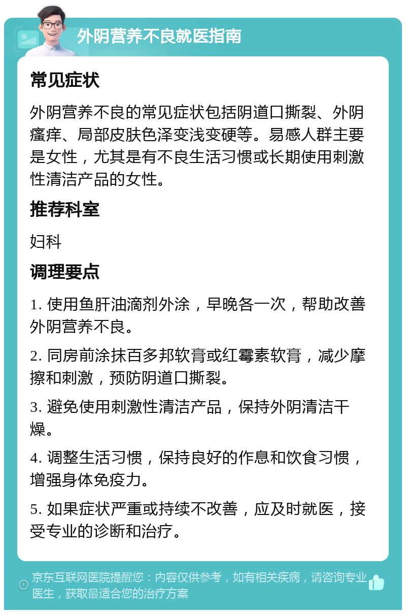 外阴营养不良就医指南 常见症状 外阴营养不良的常见症状包括阴道口撕裂、外阴瘙痒、局部皮肤色泽变浅变硬等。易感人群主要是女性，尤其是有不良生活习惯或长期使用刺激性清洁产品的女性。 推荐科室 妇科 调理要点 1. 使用鱼肝油滴剂外涂，早晚各一次，帮助改善外阴营养不良。 2. 同房前涂抹百多邦软膏或红霉素软膏，减少摩擦和刺激，预防阴道口撕裂。 3. 避免使用刺激性清洁产品，保持外阴清洁干燥。 4. 调整生活习惯，保持良好的作息和饮食习惯，增强身体免疫力。 5. 如果症状严重或持续不改善，应及时就医，接受专业的诊断和治疗。