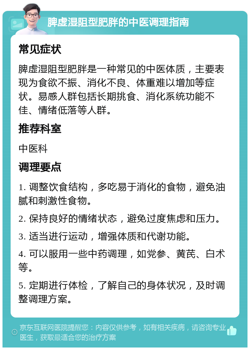 脾虚湿阻型肥胖的中医调理指南 常见症状 脾虚湿阻型肥胖是一种常见的中医体质，主要表现为食欲不振、消化不良、体重难以增加等症状。易感人群包括长期挑食、消化系统功能不佳、情绪低落等人群。 推荐科室 中医科 调理要点 1. 调整饮食结构，多吃易于消化的食物，避免油腻和刺激性食物。 2. 保持良好的情绪状态，避免过度焦虑和压力。 3. 适当进行运动，增强体质和代谢功能。 4. 可以服用一些中药调理，如党参、黄芪、白术等。 5. 定期进行体检，了解自己的身体状况，及时调整调理方案。