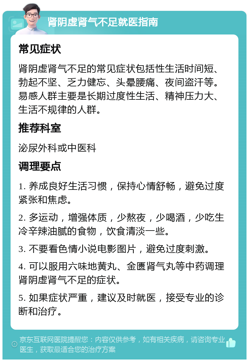 肾阴虚肾气不足就医指南 常见症状 肾阴虚肾气不足的常见症状包括性生活时间短、勃起不坚、乏力健忘、头晕腰痛、夜间盗汗等。易感人群主要是长期过度性生活、精神压力大、生活不规律的人群。 推荐科室 泌尿外科或中医科 调理要点 1. 养成良好生活习惯，保持心情舒畅，避免过度紧张和焦虑。 2. 多运动，增强体质，少熬夜，少喝酒，少吃生冷辛辣油腻的食物，饮食清淡一些。 3. 不要看色情小说电影图片，避免过度刺激。 4. 可以服用六味地黄丸、金匮肾气丸等中药调理肾阴虚肾气不足的症状。 5. 如果症状严重，建议及时就医，接受专业的诊断和治疗。