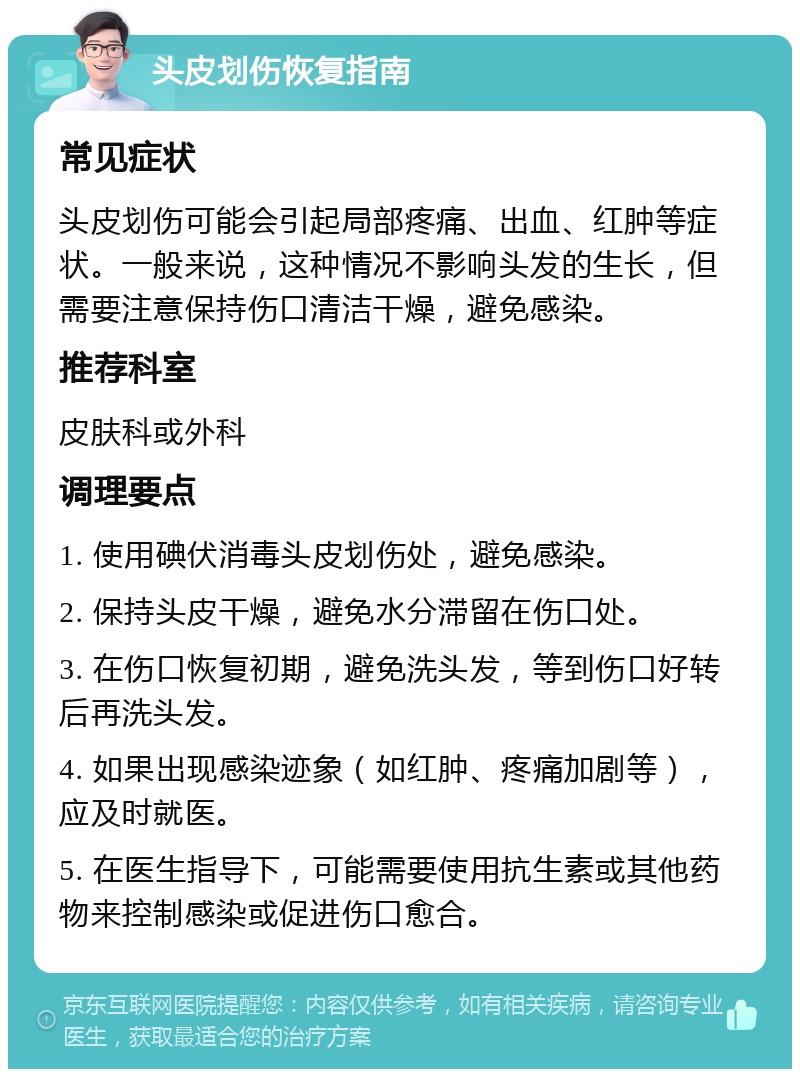 头皮划伤恢复指南 常见症状 头皮划伤可能会引起局部疼痛、出血、红肿等症状。一般来说，这种情况不影响头发的生长，但需要注意保持伤口清洁干燥，避免感染。 推荐科室 皮肤科或外科 调理要点 1. 使用碘伏消毒头皮划伤处，避免感染。 2. 保持头皮干燥，避免水分滞留在伤口处。 3. 在伤口恢复初期，避免洗头发，等到伤口好转后再洗头发。 4. 如果出现感染迹象（如红肿、疼痛加剧等），应及时就医。 5. 在医生指导下，可能需要使用抗生素或其他药物来控制感染或促进伤口愈合。