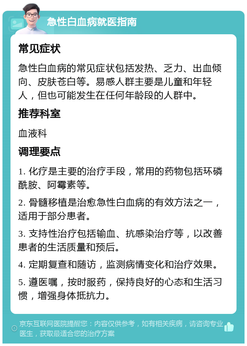 急性白血病就医指南 常见症状 急性白血病的常见症状包括发热、乏力、出血倾向、皮肤苍白等。易感人群主要是儿童和年轻人，但也可能发生在任何年龄段的人群中。 推荐科室 血液科 调理要点 1. 化疗是主要的治疗手段，常用的药物包括环磷酰胺、阿霉素等。 2. 骨髓移植是治愈急性白血病的有效方法之一，适用于部分患者。 3. 支持性治疗包括输血、抗感染治疗等，以改善患者的生活质量和预后。 4. 定期复查和随访，监测病情变化和治疗效果。 5. 遵医嘱，按时服药，保持良好的心态和生活习惯，增强身体抵抗力。