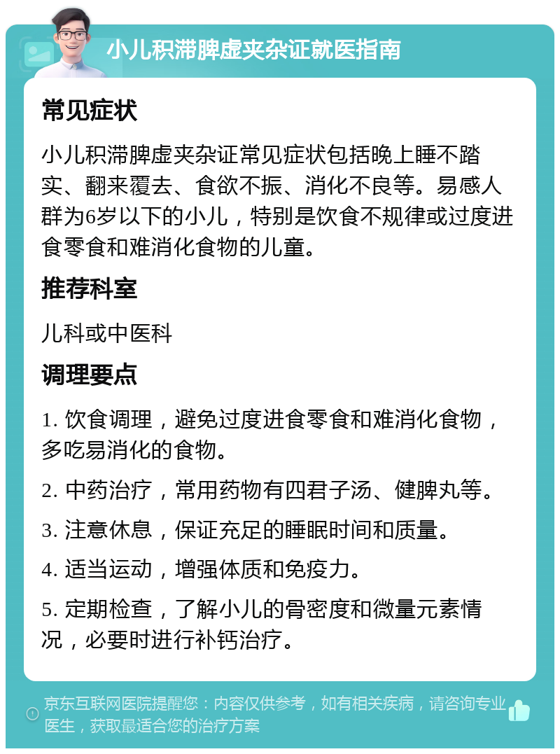 小儿积滞脾虚夹杂证就医指南 常见症状 小儿积滞脾虚夹杂证常见症状包括晚上睡不踏实、翻来覆去、食欲不振、消化不良等。易感人群为6岁以下的小儿，特别是饮食不规律或过度进食零食和难消化食物的儿童。 推荐科室 儿科或中医科 调理要点 1. 饮食调理，避免过度进食零食和难消化食物，多吃易消化的食物。 2. 中药治疗，常用药物有四君子汤、健脾丸等。 3. 注意休息，保证充足的睡眠时间和质量。 4. 适当运动，增强体质和免疫力。 5. 定期检查，了解小儿的骨密度和微量元素情况，必要时进行补钙治疗。