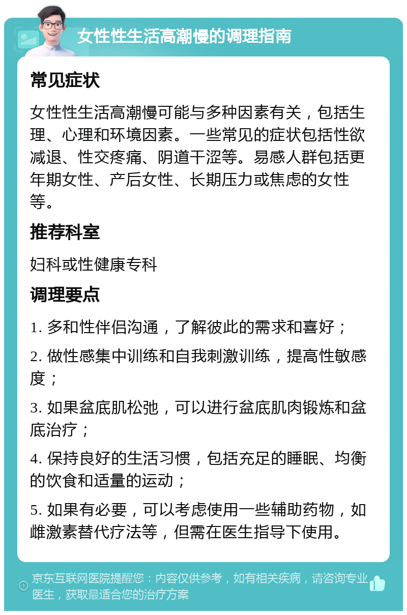 女性性生活高潮慢的调理指南 常见症状 女性性生活高潮慢可能与多种因素有关，包括生理、心理和环境因素。一些常见的症状包括性欲减退、性交疼痛、阴道干涩等。易感人群包括更年期女性、产后女性、长期压力或焦虑的女性等。 推荐科室 妇科或性健康专科 调理要点 1. 多和性伴侣沟通，了解彼此的需求和喜好； 2. 做性感集中训练和自我刺激训练，提高性敏感度； 3. 如果盆底肌松弛，可以进行盆底肌肉锻炼和盆底治疗； 4. 保持良好的生活习惯，包括充足的睡眠、均衡的饮食和适量的运动； 5. 如果有必要，可以考虑使用一些辅助药物，如雌激素替代疗法等，但需在医生指导下使用。