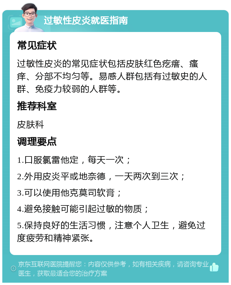 过敏性皮炎就医指南 常见症状 过敏性皮炎的常见症状包括皮肤红色疙瘩、瘙痒、分部不均匀等。易感人群包括有过敏史的人群、免疫力较弱的人群等。 推荐科室 皮肤科 调理要点 1.口服氯雷他定，每天一次； 2.外用皮炎平或地奈德，一天两次到三次； 3.可以使用他克莫司软膏； 4.避免接触可能引起过敏的物质； 5.保持良好的生活习惯，注意个人卫生，避免过度疲劳和精神紧张。