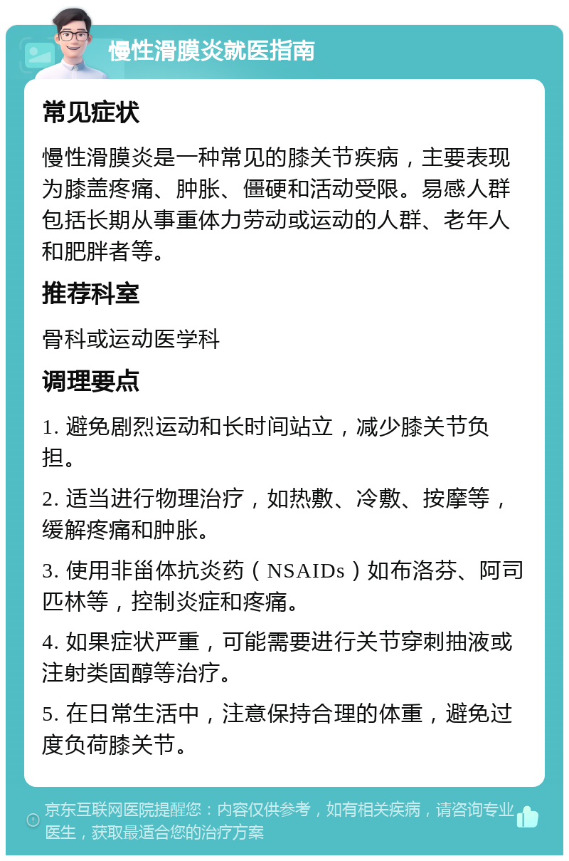 慢性滑膜炎就医指南 常见症状 慢性滑膜炎是一种常见的膝关节疾病，主要表现为膝盖疼痛、肿胀、僵硬和活动受限。易感人群包括长期从事重体力劳动或运动的人群、老年人和肥胖者等。 推荐科室 骨科或运动医学科 调理要点 1. 避免剧烈运动和长时间站立，减少膝关节负担。 2. 适当进行物理治疗，如热敷、冷敷、按摩等，缓解疼痛和肿胀。 3. 使用非甾体抗炎药（NSAIDs）如布洛芬、阿司匹林等，控制炎症和疼痛。 4. 如果症状严重，可能需要进行关节穿刺抽液或注射类固醇等治疗。 5. 在日常生活中，注意保持合理的体重，避免过度负荷膝关节。