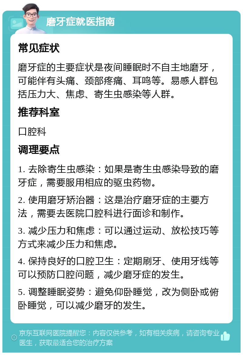 磨牙症就医指南 常见症状 磨牙症的主要症状是夜间睡眠时不自主地磨牙，可能伴有头痛、颈部疼痛、耳鸣等。易感人群包括压力大、焦虑、寄生虫感染等人群。 推荐科室 口腔科 调理要点 1. 去除寄生虫感染：如果是寄生虫感染导致的磨牙症，需要服用相应的驱虫药物。 2. 使用磨牙矫治器：这是治疗磨牙症的主要方法，需要去医院口腔科进行面诊和制作。 3. 减少压力和焦虑：可以通过运动、放松技巧等方式来减少压力和焦虑。 4. 保持良好的口腔卫生：定期刷牙、使用牙线等可以预防口腔问题，减少磨牙症的发生。 5. 调整睡眠姿势：避免仰卧睡觉，改为侧卧或俯卧睡觉，可以减少磨牙的发生。