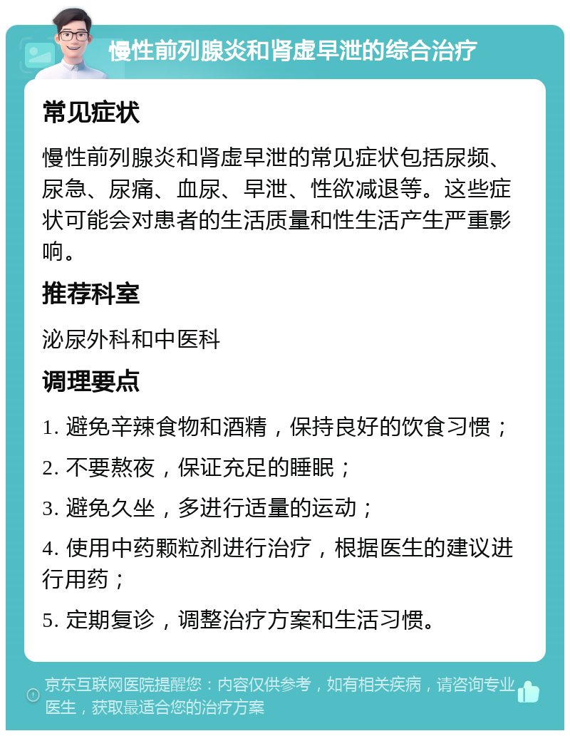 慢性前列腺炎和肾虚早泄的综合治疗 常见症状 慢性前列腺炎和肾虚早泄的常见症状包括尿频、尿急、尿痛、血尿、早泄、性欲减退等。这些症状可能会对患者的生活质量和性生活产生严重影响。 推荐科室 泌尿外科和中医科 调理要点 1. 避免辛辣食物和酒精，保持良好的饮食习惯； 2. 不要熬夜，保证充足的睡眠； 3. 避免久坐，多进行适量的运动； 4. 使用中药颗粒剂进行治疗，根据医生的建议进行用药； 5. 定期复诊，调整治疗方案和生活习惯。