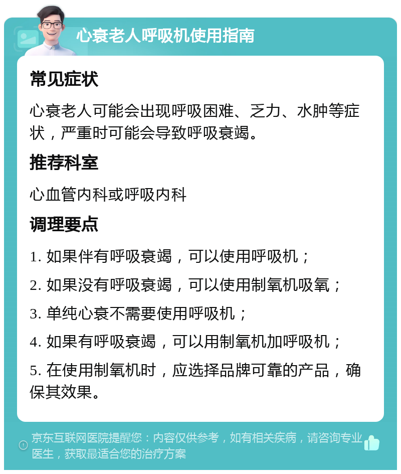 心衰老人呼吸机使用指南 常见症状 心衰老人可能会出现呼吸困难、乏力、水肿等症状，严重时可能会导致呼吸衰竭。 推荐科室 心血管内科或呼吸内科 调理要点 1. 如果伴有呼吸衰竭，可以使用呼吸机； 2. 如果没有呼吸衰竭，可以使用制氧机吸氧； 3. 单纯心衰不需要使用呼吸机； 4. 如果有呼吸衰竭，可以用制氧机加呼吸机； 5. 在使用制氧机时，应选择品牌可靠的产品，确保其效果。