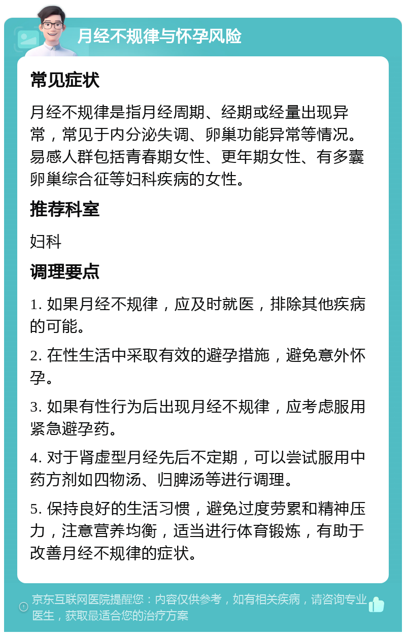 月经不规律与怀孕风险 常见症状 月经不规律是指月经周期、经期或经量出现异常，常见于内分泌失调、卵巢功能异常等情况。易感人群包括青春期女性、更年期女性、有多囊卵巢综合征等妇科疾病的女性。 推荐科室 妇科 调理要点 1. 如果月经不规律，应及时就医，排除其他疾病的可能。 2. 在性生活中采取有效的避孕措施，避免意外怀孕。 3. 如果有性行为后出现月经不规律，应考虑服用紧急避孕药。 4. 对于肾虚型月经先后不定期，可以尝试服用中药方剂如四物汤、归脾汤等进行调理。 5. 保持良好的生活习惯，避免过度劳累和精神压力，注意营养均衡，适当进行体育锻炼，有助于改善月经不规律的症状。