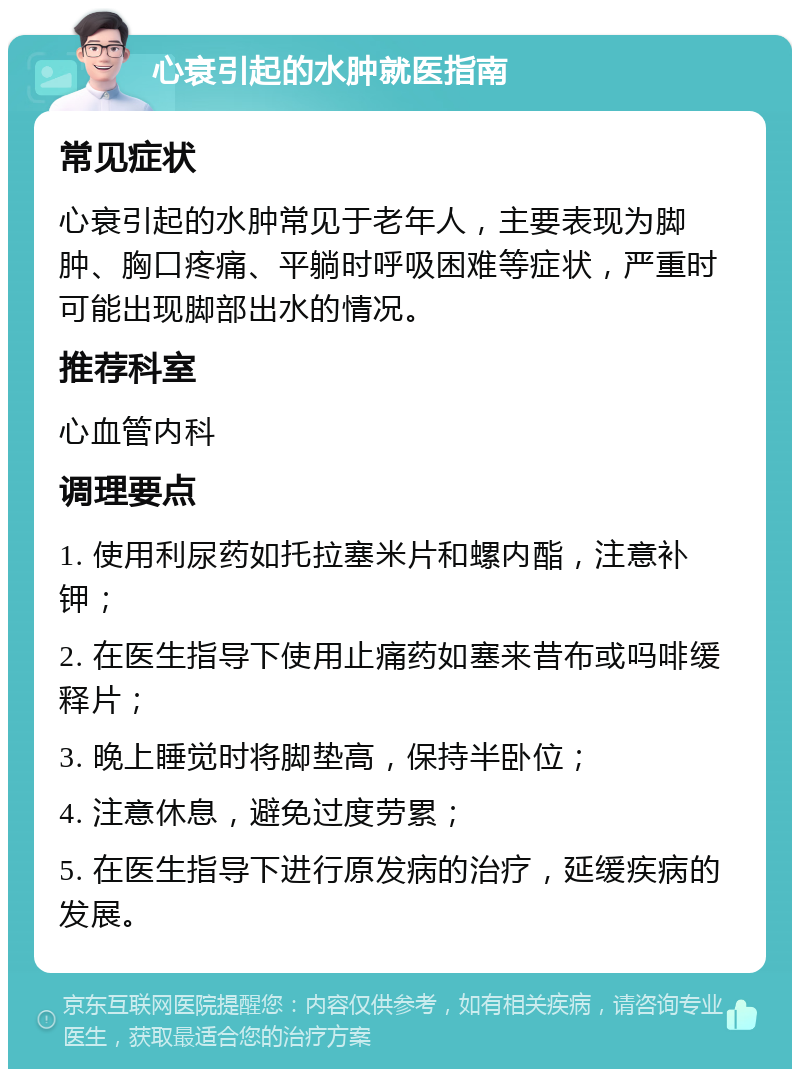 心衰引起的水肿就医指南 常见症状 心衰引起的水肿常见于老年人，主要表现为脚肿、胸口疼痛、平躺时呼吸困难等症状，严重时可能出现脚部出水的情况。 推荐科室 心血管内科 调理要点 1. 使用利尿药如托拉塞米片和螺内酯，注意补钾； 2. 在医生指导下使用止痛药如塞来昔布或吗啡缓释片； 3. 晚上睡觉时将脚垫高，保持半卧位； 4. 注意休息，避免过度劳累； 5. 在医生指导下进行原发病的治疗，延缓疾病的发展。