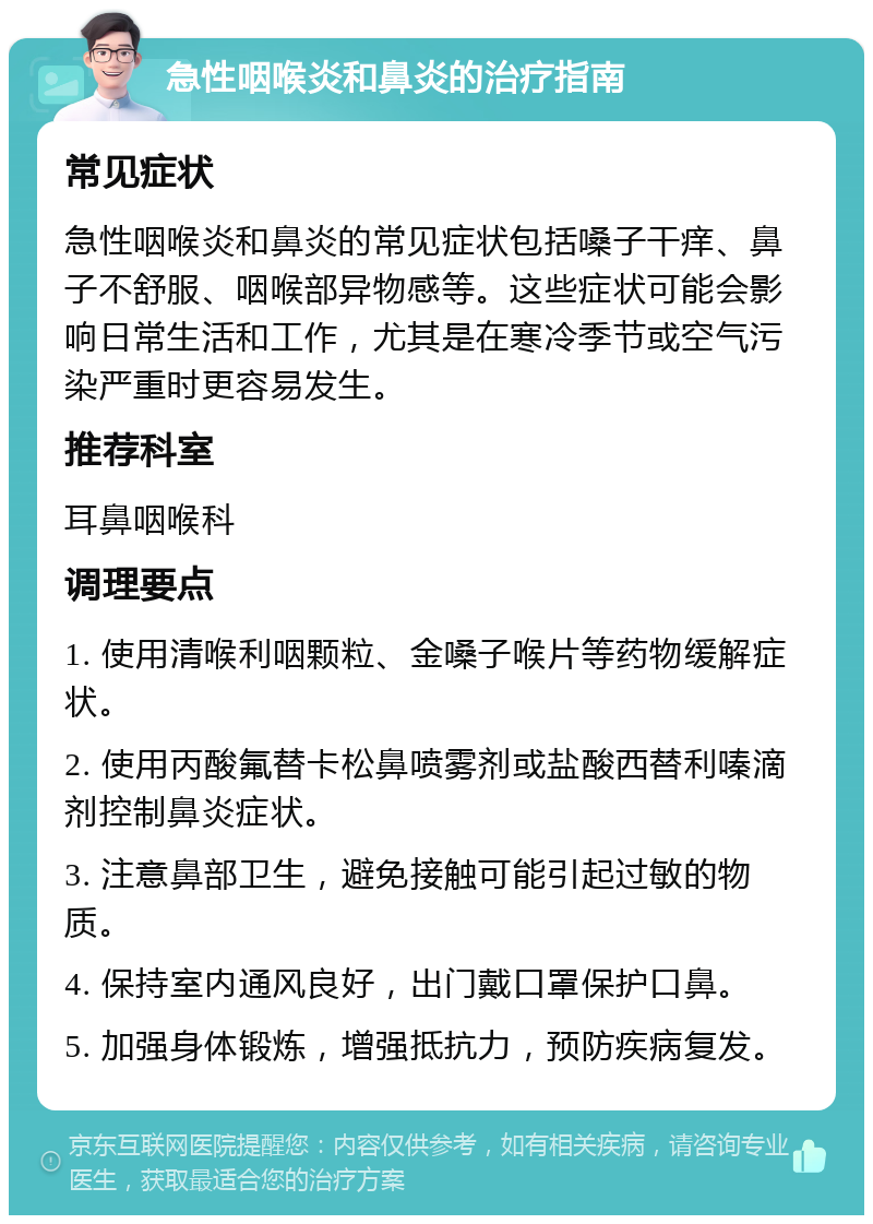 急性咽喉炎和鼻炎的治疗指南 常见症状 急性咽喉炎和鼻炎的常见症状包括嗓子干痒、鼻子不舒服、咽喉部异物感等。这些症状可能会影响日常生活和工作，尤其是在寒冷季节或空气污染严重时更容易发生。 推荐科室 耳鼻咽喉科 调理要点 1. 使用清喉利咽颗粒、金嗓子喉片等药物缓解症状。 2. 使用丙酸氟替卡松鼻喷雾剂或盐酸西替利嗪滴剂控制鼻炎症状。 3. 注意鼻部卫生，避免接触可能引起过敏的物质。 4. 保持室内通风良好，出门戴口罩保护口鼻。 5. 加强身体锻炼，增强抵抗力，预防疾病复发。