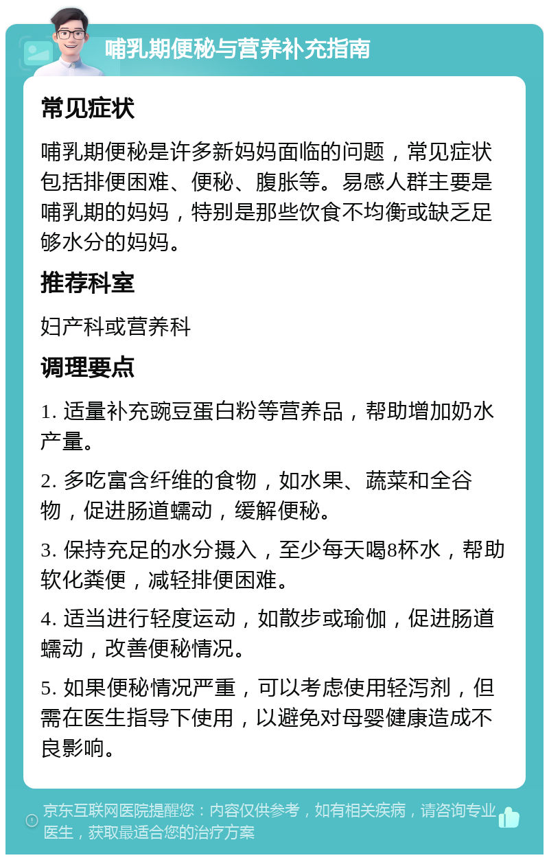 哺乳期便秘与营养补充指南 常见症状 哺乳期便秘是许多新妈妈面临的问题，常见症状包括排便困难、便秘、腹胀等。易感人群主要是哺乳期的妈妈，特别是那些饮食不均衡或缺乏足够水分的妈妈。 推荐科室 妇产科或营养科 调理要点 1. 适量补充豌豆蛋白粉等营养品，帮助增加奶水产量。 2. 多吃富含纤维的食物，如水果、蔬菜和全谷物，促进肠道蠕动，缓解便秘。 3. 保持充足的水分摄入，至少每天喝8杯水，帮助软化粪便，减轻排便困难。 4. 适当进行轻度运动，如散步或瑜伽，促进肠道蠕动，改善便秘情况。 5. 如果便秘情况严重，可以考虑使用轻泻剂，但需在医生指导下使用，以避免对母婴健康造成不良影响。