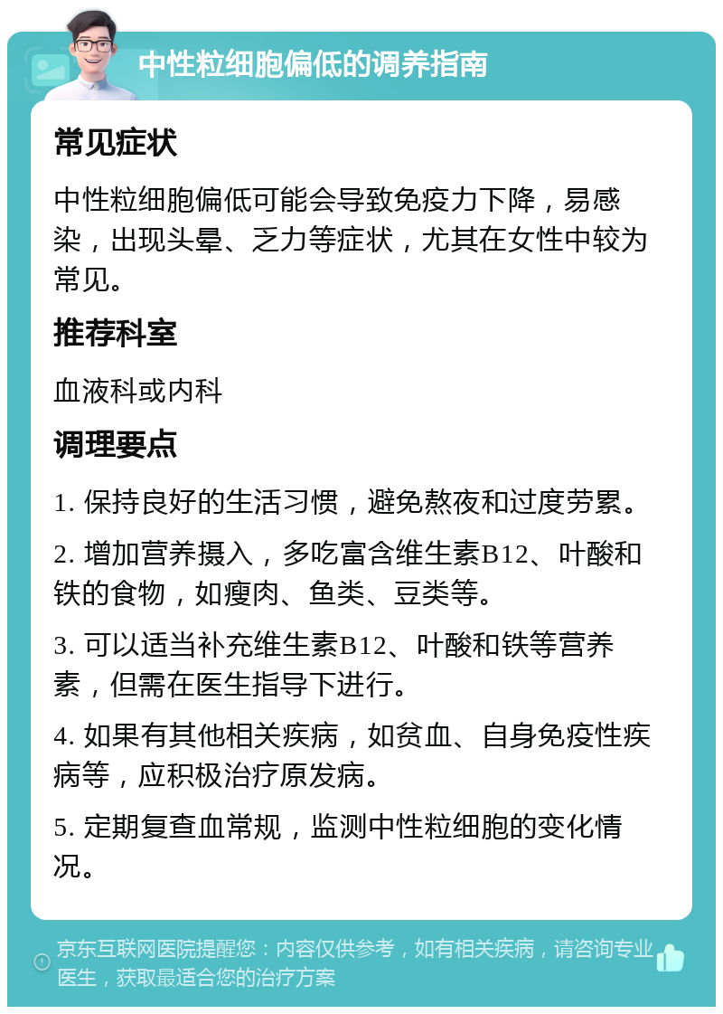 中性粒细胞偏低的调养指南 常见症状 中性粒细胞偏低可能会导致免疫力下降，易感染，出现头晕、乏力等症状，尤其在女性中较为常见。 推荐科室 血液科或内科 调理要点 1. 保持良好的生活习惯，避免熬夜和过度劳累。 2. 增加营养摄入，多吃富含维生素B12、叶酸和铁的食物，如瘦肉、鱼类、豆类等。 3. 可以适当补充维生素B12、叶酸和铁等营养素，但需在医生指导下进行。 4. 如果有其他相关疾病，如贫血、自身免疫性疾病等，应积极治疗原发病。 5. 定期复查血常规，监测中性粒细胞的变化情况。