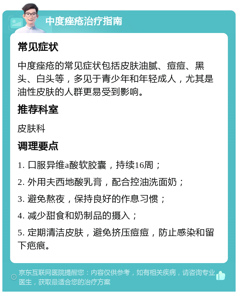 中度痤疮治疗指南 常见症状 中度痤疮的常见症状包括皮肤油腻、痘痘、黑头、白头等，多见于青少年和年轻成人，尤其是油性皮肤的人群更易受到影响。 推荐科室 皮肤科 调理要点 1. 口服异维a酸软胶囊，持续16周； 2. 外用夫西地酸乳膏，配合控油洗面奶； 3. 避免熬夜，保持良好的作息习惯； 4. 减少甜食和奶制品的摄入； 5. 定期清洁皮肤，避免挤压痘痘，防止感染和留下疤痕。