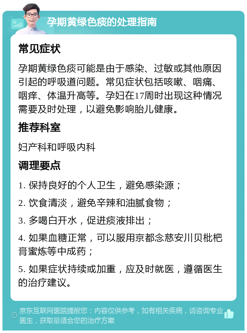 孕期黄绿色痰的处理指南 常见症状 孕期黄绿色痰可能是由于感染、过敏或其他原因引起的呼吸道问题。常见症状包括咳嗽、咽痛、咽痒、体温升高等。孕妇在17周时出现这种情况需要及时处理，以避免影响胎儿健康。 推荐科室 妇产科和呼吸内科 调理要点 1. 保持良好的个人卫生，避免感染源； 2. 饮食清淡，避免辛辣和油腻食物； 3. 多喝白开水，促进痰液排出； 4. 如果血糖正常，可以服用京都念慈安川贝枇杷膏蜜炼等中成药； 5. 如果症状持续或加重，应及时就医，遵循医生的治疗建议。