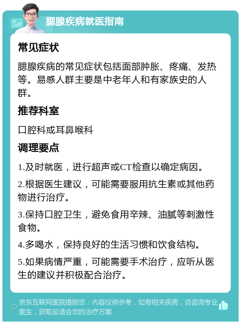 腮腺疾病就医指南 常见症状 腮腺疾病的常见症状包括面部肿胀、疼痛、发热等。易感人群主要是中老年人和有家族史的人群。 推荐科室 口腔科或耳鼻喉科 调理要点 1.及时就医，进行超声或CT检查以确定病因。 2.根据医生建议，可能需要服用抗生素或其他药物进行治疗。 3.保持口腔卫生，避免食用辛辣、油腻等刺激性食物。 4.多喝水，保持良好的生活习惯和饮食结构。 5.如果病情严重，可能需要手术治疗，应听从医生的建议并积极配合治疗。