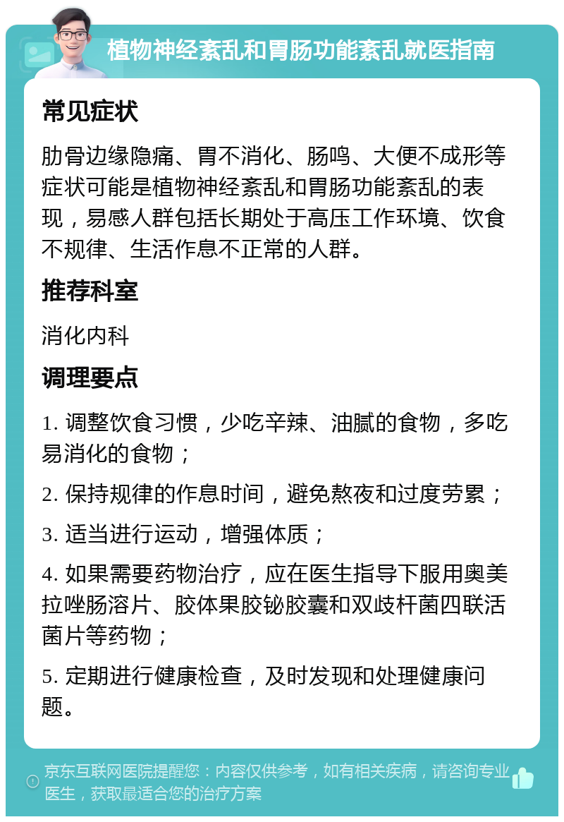 植物神经紊乱和胃肠功能紊乱就医指南 常见症状 肋骨边缘隐痛、胃不消化、肠鸣、大便不成形等症状可能是植物神经紊乱和胃肠功能紊乱的表现，易感人群包括长期处于高压工作环境、饮食不规律、生活作息不正常的人群。 推荐科室 消化内科 调理要点 1. 调整饮食习惯，少吃辛辣、油腻的食物，多吃易消化的食物； 2. 保持规律的作息时间，避免熬夜和过度劳累； 3. 适当进行运动，增强体质； 4. 如果需要药物治疗，应在医生指导下服用奥美拉唑肠溶片、胶体果胶铋胶囊和双歧杆菌四联活菌片等药物； 5. 定期进行健康检查，及时发现和处理健康问题。