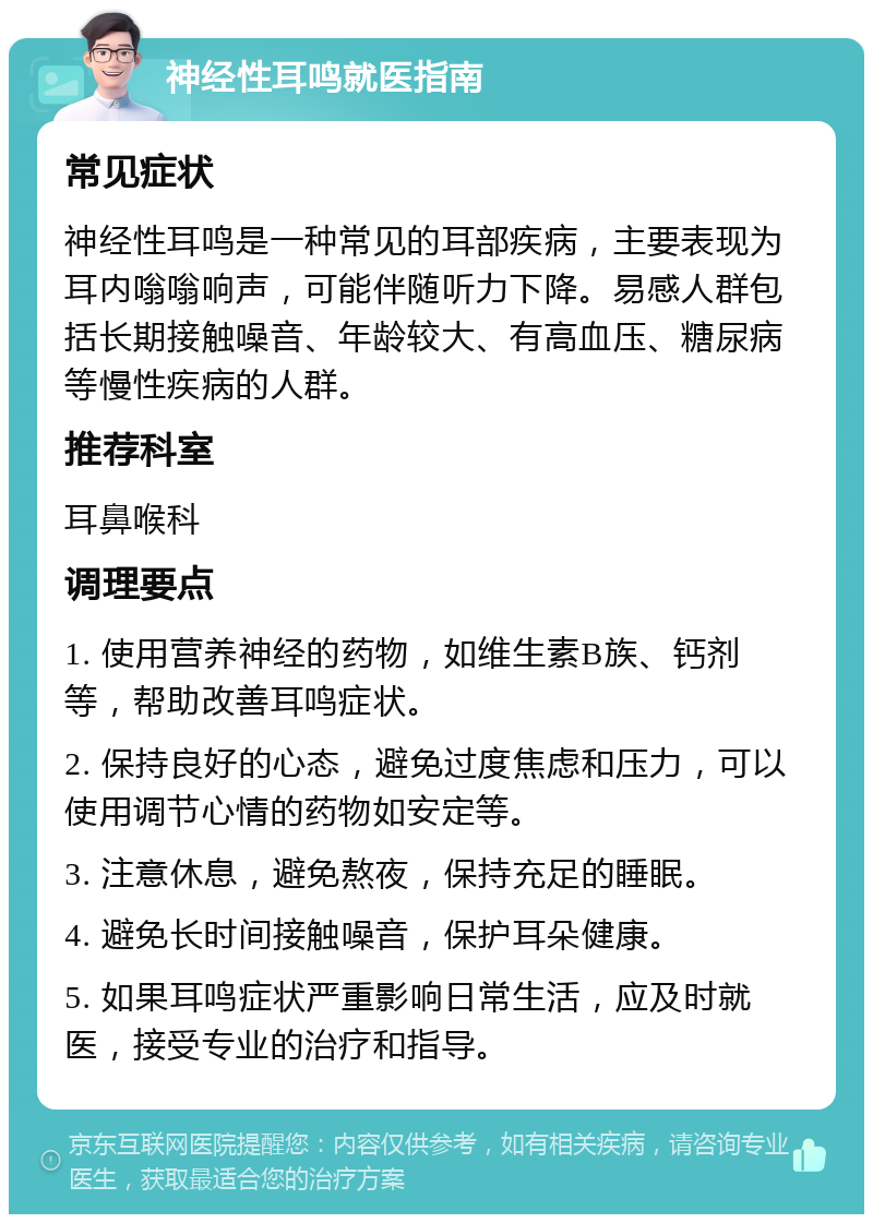 神经性耳鸣就医指南 常见症状 神经性耳鸣是一种常见的耳部疾病，主要表现为耳内嗡嗡响声，可能伴随听力下降。易感人群包括长期接触噪音、年龄较大、有高血压、糖尿病等慢性疾病的人群。 推荐科室 耳鼻喉科 调理要点 1. 使用营养神经的药物，如维生素B族、钙剂等，帮助改善耳鸣症状。 2. 保持良好的心态，避免过度焦虑和压力，可以使用调节心情的药物如安定等。 3. 注意休息，避免熬夜，保持充足的睡眠。 4. 避免长时间接触噪音，保护耳朵健康。 5. 如果耳鸣症状严重影响日常生活，应及时就医，接受专业的治疗和指导。