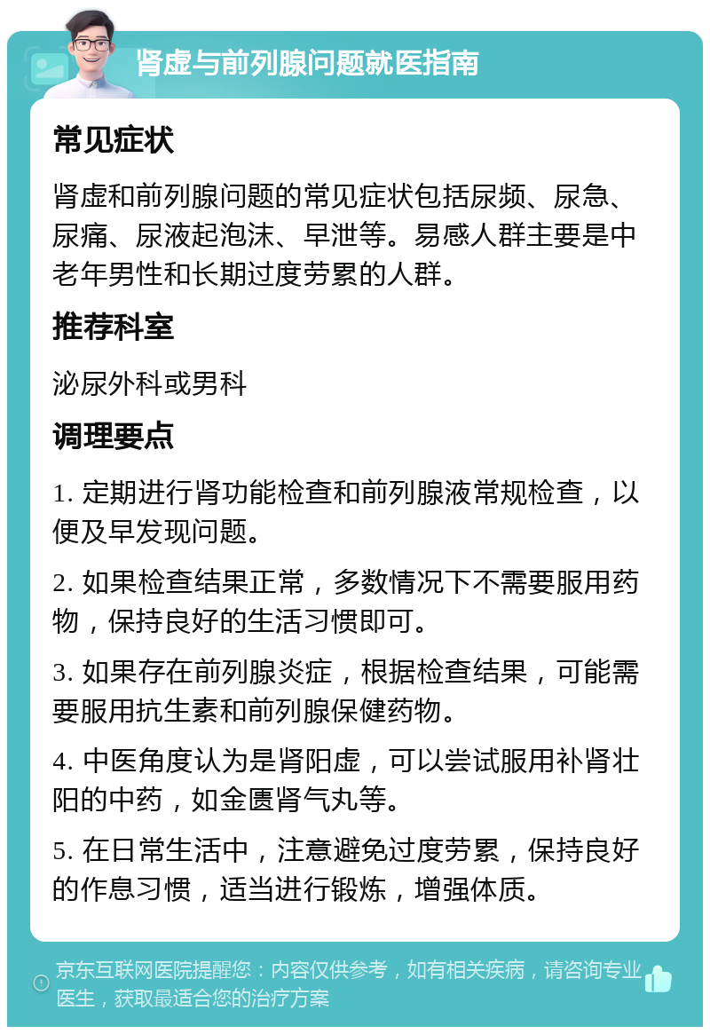 肾虚与前列腺问题就医指南 常见症状 肾虚和前列腺问题的常见症状包括尿频、尿急、尿痛、尿液起泡沫、早泄等。易感人群主要是中老年男性和长期过度劳累的人群。 推荐科室 泌尿外科或男科 调理要点 1. 定期进行肾功能检查和前列腺液常规检查，以便及早发现问题。 2. 如果检查结果正常，多数情况下不需要服用药物，保持良好的生活习惯即可。 3. 如果存在前列腺炎症，根据检查结果，可能需要服用抗生素和前列腺保健药物。 4. 中医角度认为是肾阳虚，可以尝试服用补肾壮阳的中药，如金匮肾气丸等。 5. 在日常生活中，注意避免过度劳累，保持良好的作息习惯，适当进行锻炼，增强体质。