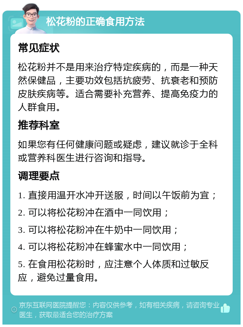 松花粉的正确食用方法 常见症状 松花粉并不是用来治疗特定疾病的，而是一种天然保健品，主要功效包括抗疲劳、抗衰老和预防皮肤疾病等。适合需要补充营养、提高免疫力的人群食用。 推荐科室 如果您有任何健康问题或疑虑，建议就诊于全科或营养科医生进行咨询和指导。 调理要点 1. 直接用温开水冲开送服，时间以午饭前为宜； 2. 可以将松花粉冲在酒中一同饮用； 3. 可以将松花粉冲在牛奶中一同饮用； 4. 可以将松花粉冲在蜂蜜水中一同饮用； 5. 在食用松花粉时，应注意个人体质和过敏反应，避免过量食用。