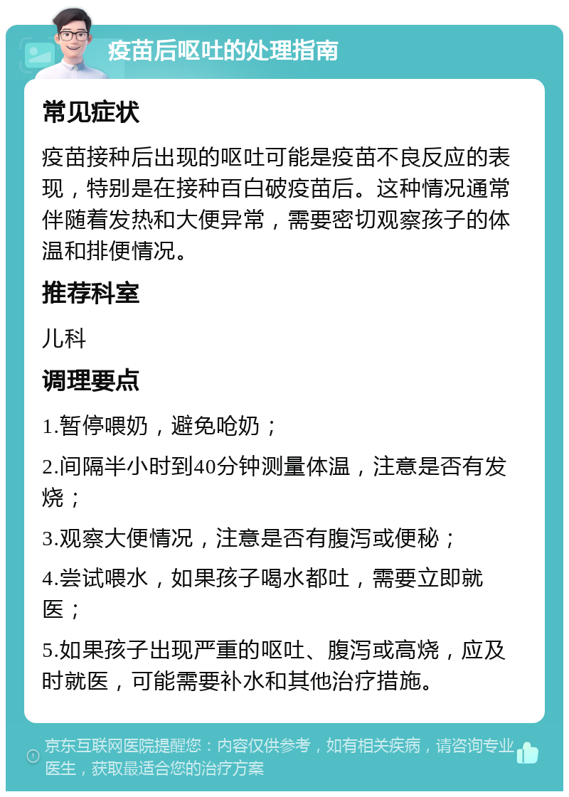 疫苗后呕吐的处理指南 常见症状 疫苗接种后出现的呕吐可能是疫苗不良反应的表现，特别是在接种百白破疫苗后。这种情况通常伴随着发热和大便异常，需要密切观察孩子的体温和排便情况。 推荐科室 儿科 调理要点 1.暂停喂奶，避免呛奶； 2.间隔半小时到40分钟测量体温，注意是否有发烧； 3.观察大便情况，注意是否有腹泻或便秘； 4.尝试喂水，如果孩子喝水都吐，需要立即就医； 5.如果孩子出现严重的呕吐、腹泻或高烧，应及时就医，可能需要补水和其他治疗措施。