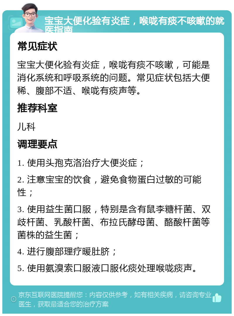 宝宝大便化验有炎症，喉咙有痰不咳嗽的就医指南 常见症状 宝宝大便化验有炎症，喉咙有痰不咳嗽，可能是消化系统和呼吸系统的问题。常见症状包括大便稀、腹部不适、喉咙有痰声等。 推荐科室 儿科 调理要点 1. 使用头孢克洛治疗大便炎症； 2. 注意宝宝的饮食，避免食物蛋白过敏的可能性； 3. 使用益生菌口服，特别是含有鼠李糖杆菌、双歧杆菌、乳酸杆菌、布拉氏酵母菌、酪酸杆菌等菌株的益生菌； 4. 进行腹部理疗暖肚脐； 5. 使用氨溴索口服液口服化痰处理喉咙痰声。