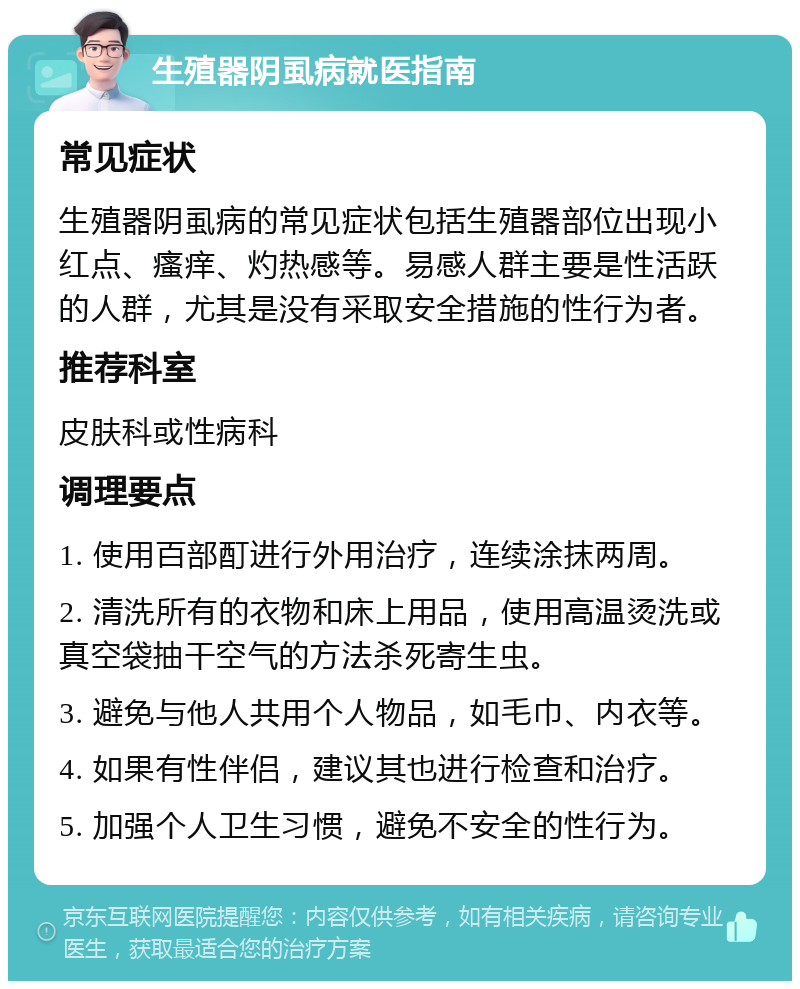 生殖器阴虱病就医指南 常见症状 生殖器阴虱病的常见症状包括生殖器部位出现小红点、瘙痒、灼热感等。易感人群主要是性活跃的人群，尤其是没有采取安全措施的性行为者。 推荐科室 皮肤科或性病科 调理要点 1. 使用百部酊进行外用治疗，连续涂抹两周。 2. 清洗所有的衣物和床上用品，使用高温烫洗或真空袋抽干空气的方法杀死寄生虫。 3. 避免与他人共用个人物品，如毛巾、内衣等。 4. 如果有性伴侣，建议其也进行检查和治疗。 5. 加强个人卫生习惯，避免不安全的性行为。