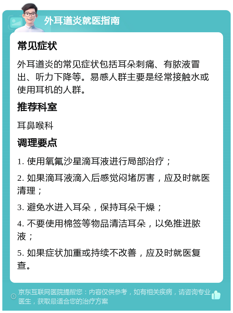 外耳道炎就医指南 常见症状 外耳道炎的常见症状包括耳朵刺痛、有脓液冒出、听力下降等。易感人群主要是经常接触水或使用耳机的人群。 推荐科室 耳鼻喉科 调理要点 1. 使用氧氟沙星滴耳液进行局部治疗； 2. 如果滴耳液滴入后感觉闷堵厉害，应及时就医清理； 3. 避免水进入耳朵，保持耳朵干燥； 4. 不要使用棉签等物品清洁耳朵，以免推进脓液； 5. 如果症状加重或持续不改善，应及时就医复查。