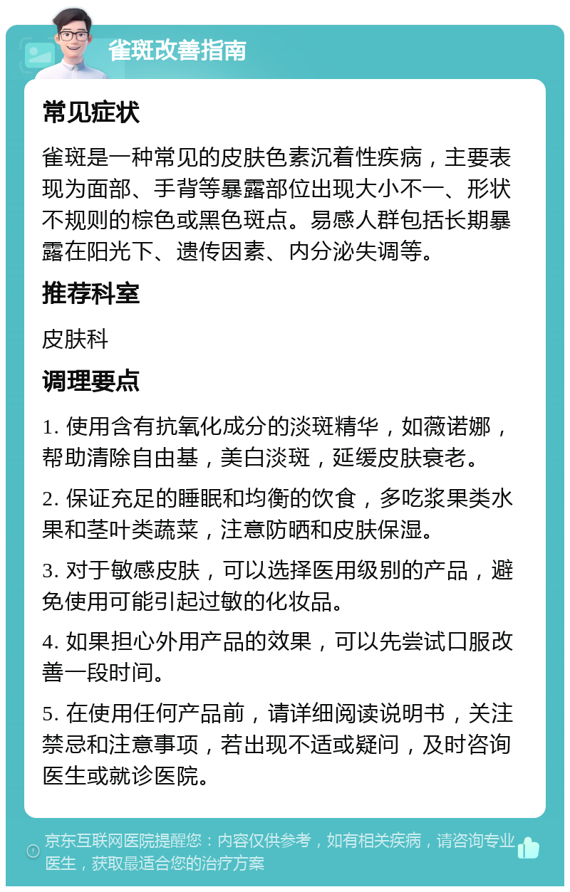 雀斑改善指南 常见症状 雀斑是一种常见的皮肤色素沉着性疾病，主要表现为面部、手背等暴露部位出现大小不一、形状不规则的棕色或黑色斑点。易感人群包括长期暴露在阳光下、遗传因素、内分泌失调等。 推荐科室 皮肤科 调理要点 1. 使用含有抗氧化成分的淡斑精华，如薇诺娜，帮助清除自由基，美白淡斑，延缓皮肤衰老。 2. 保证充足的睡眠和均衡的饮食，多吃浆果类水果和茎叶类蔬菜，注意防晒和皮肤保湿。 3. 对于敏感皮肤，可以选择医用级别的产品，避免使用可能引起过敏的化妆品。 4. 如果担心外用产品的效果，可以先尝试口服改善一段时间。 5. 在使用任何产品前，请详细阅读说明书，关注禁忌和注意事项，若出现不适或疑问，及时咨询医生或就诊医院。