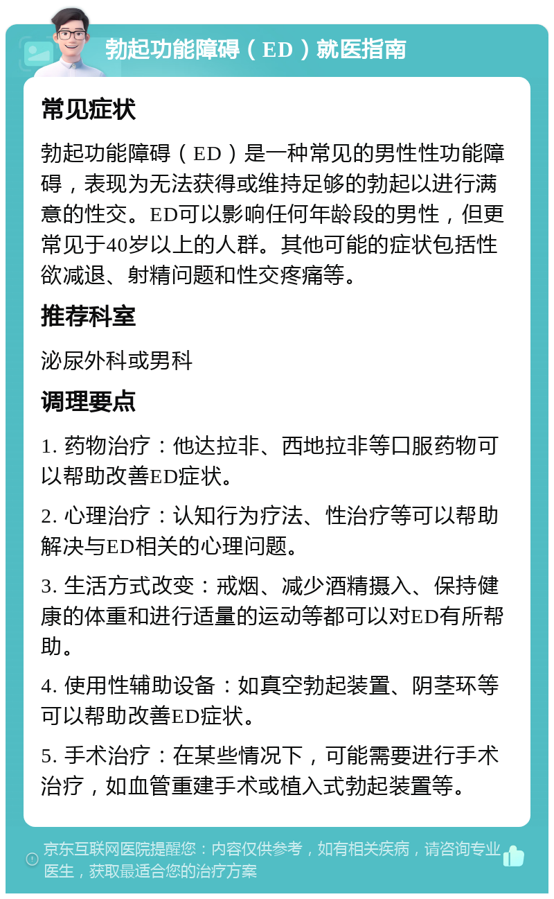 勃起功能障碍（ED）就医指南 常见症状 勃起功能障碍（ED）是一种常见的男性性功能障碍，表现为无法获得或维持足够的勃起以进行满意的性交。ED可以影响任何年龄段的男性，但更常见于40岁以上的人群。其他可能的症状包括性欲减退、射精问题和性交疼痛等。 推荐科室 泌尿外科或男科 调理要点 1. 药物治疗：他达拉非、西地拉非等口服药物可以帮助改善ED症状。 2. 心理治疗：认知行为疗法、性治疗等可以帮助解决与ED相关的心理问题。 3. 生活方式改变：戒烟、减少酒精摄入、保持健康的体重和进行适量的运动等都可以对ED有所帮助。 4. 使用性辅助设备：如真空勃起装置、阴茎环等可以帮助改善ED症状。 5. 手术治疗：在某些情况下，可能需要进行手术治疗，如血管重建手术或植入式勃起装置等。