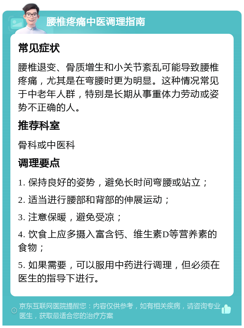 腰椎疼痛中医调理指南 常见症状 腰椎退变、骨质增生和小关节紊乱可能导致腰椎疼痛，尤其是在弯腰时更为明显。这种情况常见于中老年人群，特别是长期从事重体力劳动或姿势不正确的人。 推荐科室 骨科或中医科 调理要点 1. 保持良好的姿势，避免长时间弯腰或站立； 2. 适当进行腰部和背部的伸展运动； 3. 注意保暖，避免受凉； 4. 饮食上应多摄入富含钙、维生素D等营养素的食物； 5. 如果需要，可以服用中药进行调理，但必须在医生的指导下进行。