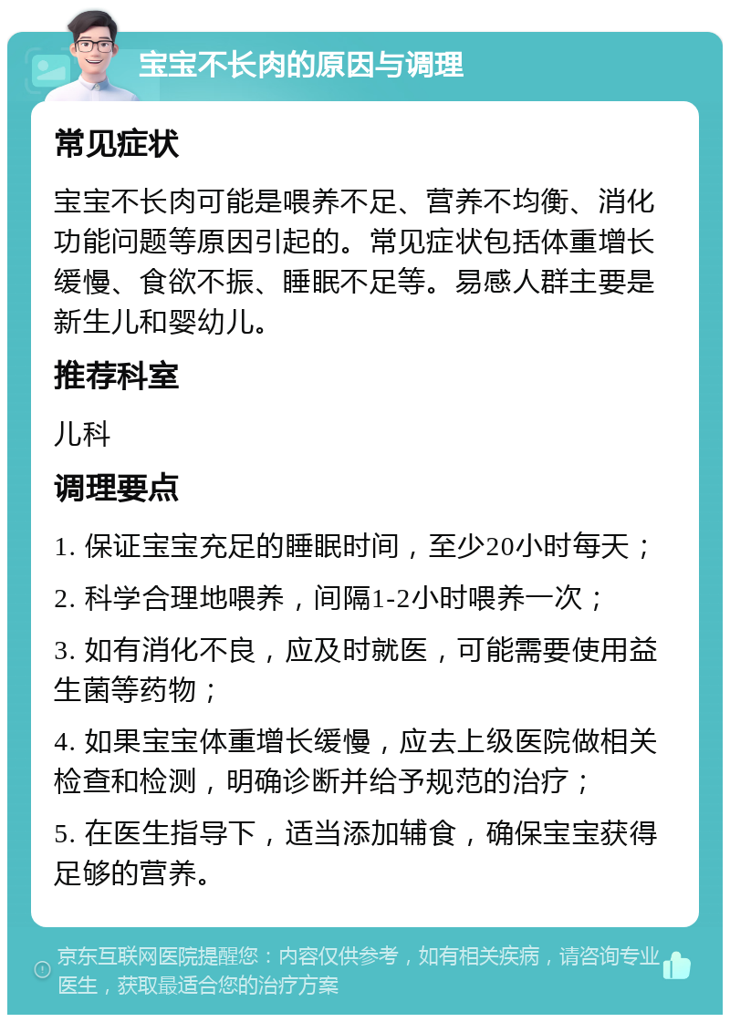 宝宝不长肉的原因与调理 常见症状 宝宝不长肉可能是喂养不足、营养不均衡、消化功能问题等原因引起的。常见症状包括体重增长缓慢、食欲不振、睡眠不足等。易感人群主要是新生儿和婴幼儿。 推荐科室 儿科 调理要点 1. 保证宝宝充足的睡眠时间，至少20小时每天； 2. 科学合理地喂养，间隔1-2小时喂养一次； 3. 如有消化不良，应及时就医，可能需要使用益生菌等药物； 4. 如果宝宝体重增长缓慢，应去上级医院做相关检查和检测，明确诊断并给予规范的治疗； 5. 在医生指导下，适当添加辅食，确保宝宝获得足够的营养。