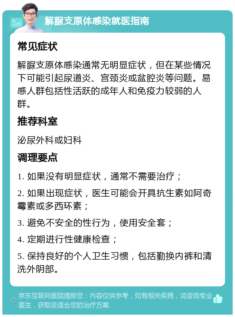 解脲支原体感染就医指南 常见症状 解脲支原体感染通常无明显症状，但在某些情况下可能引起尿道炎、宫颈炎或盆腔炎等问题。易感人群包括性活跃的成年人和免疫力较弱的人群。 推荐科室 泌尿外科或妇科 调理要点 1. 如果没有明显症状，通常不需要治疗； 2. 如果出现症状，医生可能会开具抗生素如阿奇霉素或多西环素； 3. 避免不安全的性行为，使用安全套； 4. 定期进行性健康检查； 5. 保持良好的个人卫生习惯，包括勤换内裤和清洗外阴部。