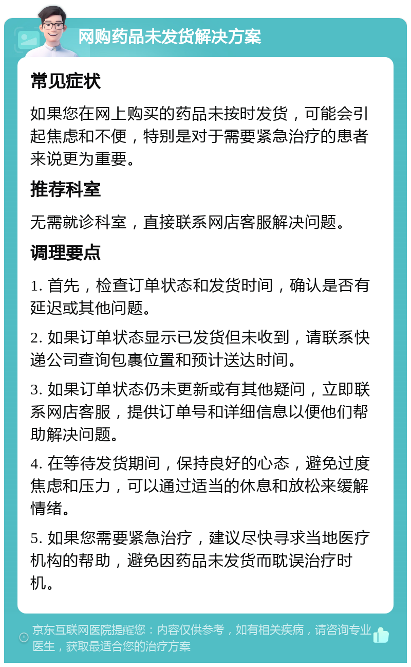 网购药品未发货解决方案 常见症状 如果您在网上购买的药品未按时发货，可能会引起焦虑和不便，特别是对于需要紧急治疗的患者来说更为重要。 推荐科室 无需就诊科室，直接联系网店客服解决问题。 调理要点 1. 首先，检查订单状态和发货时间，确认是否有延迟或其他问题。 2. 如果订单状态显示已发货但未收到，请联系快递公司查询包裹位置和预计送达时间。 3. 如果订单状态仍未更新或有其他疑问，立即联系网店客服，提供订单号和详细信息以便他们帮助解决问题。 4. 在等待发货期间，保持良好的心态，避免过度焦虑和压力，可以通过适当的休息和放松来缓解情绪。 5. 如果您需要紧急治疗，建议尽快寻求当地医疗机构的帮助，避免因药品未发货而耽误治疗时机。