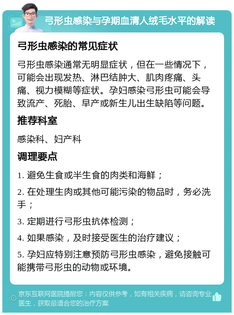 弓形虫感染与孕期血清人绒毛水平的解读 弓形虫感染的常见症状 弓形虫感染通常无明显症状，但在一些情况下，可能会出现发热、淋巴结肿大、肌肉疼痛、头痛、视力模糊等症状。孕妇感染弓形虫可能会导致流产、死胎、早产或新生儿出生缺陷等问题。 推荐科室 感染科、妇产科 调理要点 1. 避免生食或半生食的肉类和海鲜； 2. 在处理生肉或其他可能污染的物品时，务必洗手； 3. 定期进行弓形虫抗体检测； 4. 如果感染，及时接受医生的治疗建议； 5. 孕妇应特别注意预防弓形虫感染，避免接触可能携带弓形虫的动物或环境。